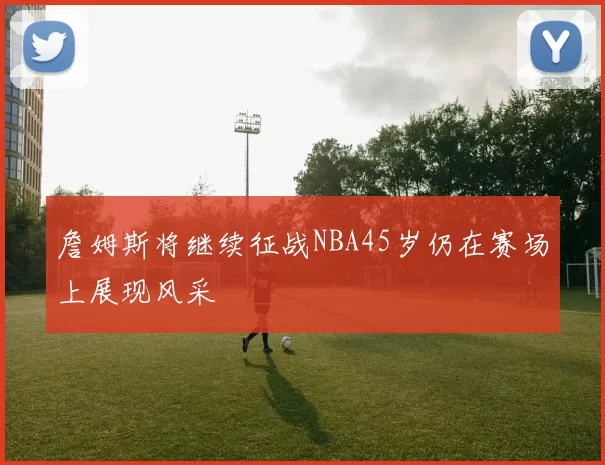詹姆斯将继续征战NBA45岁仍在赛场上展现风采